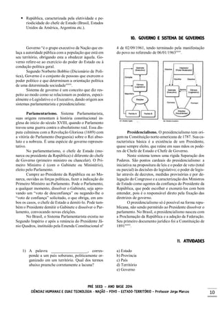 PRÉ SEED – ANO BASE 2014
CIÊNCIAS HUMANAS E SUAS TECNOLOGIA - NAÇÃO – POVO – ESTADO-TERRITÓRIO – Professor Jorge Marcos 10
 República, caracterizada pela eletividade e pe-
riodicidade do chefe de Estado (Brasil, Estados
Unidos da América, Argentina etc.).
10. GOVERNO E SISTEMA DE GOVERNOS
Governo “é o grupo executivo da Nação que en-
laça a autoridade pública com a população que está em
seu território, obrigando esta a obedecer àquela. Go-
verno refere-se ao exercício do poder do Estado ou à
condução política geral.
Segundo Norberto Bobbio (Dicionário de Polí-
tica), Governo é o conjunto de pessoas que exercem o
poder político e que determinam a orientação política
de uma determinada sociedadexxxiv
.
Sistema de governo é um conceito que diz res-
peito ao modo como se relacionam os poderes, especi-
almente o Legislativo e o Executivo, dando origem aos
sistemas parlamentarista e presidencialista:
Parlamentarismo. Sistema Parlamentarista,
suas origens remontam à história constitucional in-
glesa do início do século XVIII, quando o Parlamento
travou uma guerra contra o absolutismo real. Essa dis-
puta culminou com a Revolução Gloriosa (1689) com
a vitória do Parlamento (burguesia) sobre o Rei abso-
luto e a nobreza. É uma espécie de governo represen-
tativo.
No parlamentarismo, o chefe de Estado (mo-
narca ou presidente da República) é diferente do chefe
de Governo (primeiro ministro ou chanceler). O Pri-
meiro Ministro é (com o Gabinete ou Ministério),
eleito pelo Parlamento.
Cumpre ao Presidente da República ou ao Mo-
narca, ouvidas as forças políticas, fazer a indicação do
Primeiro Ministro ao Parlamento. Pode o Parlamento,
a qualquer momento, dissolver o Gabinete, seja apro-
vando um “voto de desconfiança” ou negando-lhe o
“voto de confiança” solicitado, o que obriga, em am-
bos os casos, o chefe de Estado a demiti-lo. Pode tam-
bém o Presidente demitir o Gabinete e dissolver o Par-
lamento, convocando novas eleições.
No Brasil, o Sistema Parlamentarista existiu no
Segundo Império e após a renúncia do Presidente Jâ-
nio Quadros, instituído pela Emenda Constitucional nº
4 de 02/09/1961, tendo terminado pela manifestação
do povo no referendo de 06/01/1963xxxv
.
Presidencialismo. O presidencialismo tem ori-
gem na Constituição norte-americana de 1787. Sua ca-
racterística básica é a existência de um Presidente,
quase sempre eleito, que reúne em suas mãos os pode-
res de Chefe de Estado e Chefe de Governo.
Neste sistema temos uma rígida Separação dos
Poderes. São pontos cardeais do presidencialismo: a
iniciativa na propositura de leis e o poder de veto (total
ou parcial) às decisões do legislativo; o poder de legis-
lar através de decretos, medidas provisórias e por de-
legação do Congresso e a caracterização dos Ministros
de Estado como agentes da confiança do Presidente da
República, que pode escolher e exonerá-los com bem
entender, pois é o responsável direto pela fixação das
diretrizes de governo.
O presidencialismo só é possível na forma repu-
blicana, não sendo permitido ao Presidente dissolver o
parlamento. No Brasil, o presidencialismo nasceu com
a Proclamação da República e a adoção da Federação.
Seu primeiro documento jurídico foi a Constituição de
1891xxxvi
.
11. ATIVIDADES
1) A palavra __________________, corres-
ponde a um país soberano, politicamente or-
ganizado em um território. Qual dos termos
abaixo preenche corretamente a lacuna?
a) Estado
b) Província
c) País
d) Território
e) Governo
 