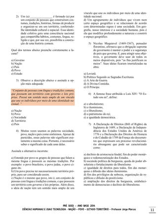 PRÉ SEED – ANO BASE 2014
CIÊNCIAS HUMANAS E SUAS TECNOLOGIA - NAÇÃO – POVO – ESTADO-TERRITÓRIO – Professor Jorge Marcos 11
2) Um (a) _______________ é formado (a) por
um conjunto de pessoas que construíram cos-
tumes, tradições, histórias, formas de produzir
e organizar-se em um território, conferindo-
lhe identidade cultural e espacial. Essa identi-
dade coletiva gera uma consciência nacional
que compartilha hábitos, costumes, língua, re-
ligião e que, por sua vez, possibilita a constru-
ção de uma história comum.
Qual dos termos abaixo preenche corretamente a la-
cuna?
a) Governo
b) Nação
c) País
d) Povo
e) Estado
3) Observe a descrição abaixo e assinale a op-
ção mais adequada:
“Conjunto de pessoas com língua e tradições comuns,
que possuem um território com governo e leis pró-
prias. Possui um sentido mais amplo de um vínculo
que une os indivíduos por meio de uma identidade na-
cional. ”
a) Nação
b) Povo
c) Sociedade
d) Território
e) País
4) Muitas vezes usamos as palavras sociedade,
povo, nação e país como sinônimos. Apesar de
parecidas, essas palavras não significam exa-
tamente a mesma coisa. Portanto, é necessário
saber o significado de cada uma delas.
Assinale a alternativa incorreta:
a) Entende por povo os grupos de pessoas que falam a
mesma língua e possuem as mesmas tradições. Por
exemplo: o povo brasileiro, o povo judeu, o povo ci-
gano etc.
b) Um povo precisa ter necessariamente território pró-
prio, para ser considerado assim.
c) Nação é o mesmo que povo, isto é, um conjunto de
pessoas com língua e tradições comuns, e que possuem
um território com governo e leis próprias. Além disso,
a ideia de nação tem um sentido mais amplo de um
vínculo que une os indivíduos por meio de uma iden-
tidade nacional.
d) Um agrupamento de indivíduos que vivem num
certo espaço geográfico e se relacionam de acordo
com determinadas regras é uma sociedade. Em geo-
grafia, nosso interesse é a sociedade humana, pois é
ela que modifica profundamente a natureza e constrói
o espaço geográfico.
5) Nicolau Maquiavel (1469-1567), pensador
florentino, afirmava que a obrigação suprema
do governante é manter o poder e a segurança
do país que governa. E, para atingir seus obje-
tivos, o governante deve usar de todos os
meios disponíveis, pois “os fins justificam os
meios”. Suas ideias ficaram imortalizadas na
obra:
a) Leviatã.
b) Política Segundo as Sagradas Escrituras.
c) A Arte da Guerra.
d) A Divina Comédia.
e) O Príncipe.
6) A famosa frase atribuída a Luís XIV: "O Es-
tado sou eu", define:
a) o absolutismo;
b) o iluminismo,
c) o liberalismo;
d) o patriotismo do rei;
e) a igualdade democrática.
7) A Declaração de Direitos (Bill of Rights) da
Inglaterra de 1689, a Declaração de Indepen-
dência dos Estados Unidos da América de
1776 e a Declaração dos Direitos do Homem
e do Cidadão de 1789 da França são documen-
tos que expressam um processo revolucioná-
rio abrangente que pode ser caracterizado
como:
a) declínio da aristocracia feudal, fim do poder monár-
quico e redemocratização dos Estados.
b) ascensão política da burguesia, queda do poder ab-
solutista e fortalecimento do liberalismo.
c) igualdade de direitos para todos, fim das monar-
quias e difusão das ideias iluministas.
d) fim dos privilégios da nobreza, organização de re-
públicas e difusão do positivismo.
e) ampliação dos direitos da burguesia, estabeleci-
mento de democracias e declínio do liberalismo.
 