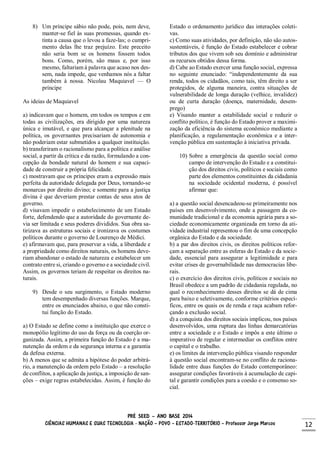 PRÉ SEED – ANO BASE 2014
CIÊNCIAS HUMANAS E SUAS TECNOLOGIA - NAÇÃO – POVO – ESTADO-TERRITÓRIO – Professor Jorge Marcos 12
8) Um príncipe sábio não pode, pois, nem deve,
manter-se fiel às suas promessas, quando ex-
tinta a causa que o levou a faze-las; o cumpri-
mento delas lhe traz prejuízo. Este preceito
não seria bom se os homens fossem todos
bons. Como, porém, são maus e, por isso
mesmo, faltariam à palavra que acaso nos des-
sem, nada impede, que venhamos nós a faltar
também à nossa. Nicolau Maquiavel — O
príncipe
As ideias de Maquiavel
a) indicavam que o homem, em todos os tempos e em
todas as civilizações, era dirigido por uma natureza
única e imutável, e que para alcançar a plenitude na
política, os governantes precisariam de autonomia e
não poderiam estar submetidos a qualquer instituição.
b) transferiram o racionalismo para a política e análise
social, a partir da crítica e da razão, formulando a con-
cepção da bondade natural do homem e sua capaci-
dade de construir a própria felicidade.
c) mostravam que os príncipes eram a expressão mais
perfeita da autoridade delegada por Deus, tornando-se
monarcas por direito divino; e somente para a justiça
divina é que deveriam prestar contas de seus atos de
governo.
d) visavam impedir o estabelecimento de um Estado
forte, defendendo que a autoridade do governante de-
via ser limitada e seus poderes divididos. Sua obra sa-
tirizava as estruturas sociais e ironizava os costumes
políticos durante o governo de Lourenço de Médici.
e) afirmavam que, para preservar a vida, a liberdade e
a propriedade como direitos naturais, os homens deve-
riam abandonar o estado de natureza e estabelecer um
contrato entre si, criando o governo e a sociedade civil.
Assim, os governos teriam de respeitar os direitos na-
turais.
9) Desde o seu surgimento, o Estado moderno
tem desempenhado diversas funções. Marque,
entre os enunciados abaixo, o que não consti-
tui função do Estado.
a) O Estado se define como a instituição que exerce o
monopólio legítimo do uso da força ou da coerção or-
ganizada. Assim, a primeira função do Estado é a ma-
nutenção da ordem e da segurança interna e a garantia
da defesa externa.
b) A menos que se admita a hipótese do poder arbitrá-
rio, a manutenção da ordem pelo Estado – a resolução
de conflitos, a aplicação da justiça, a imposição de san-
ções – exige regras estabelecidas. Assim, é função do
Estado o ordenamento jurídico das interações coleti-
vas.
c) Como suas atividades, por definição, não são autos-
sustentáveis, é função do Estado estabelecer e cobrar
tributos dos que vivem sob seu domínio e administrar
os recursos obtidos dessa forma.
d) Cabe ao Estado exercer uma função social, expressa
no seguinte enunciado: “independentemente da sua
renda, todos os cidadãos, como tais, têm direito a ser
protegidos, de alguma maneira, contra situações de
vulnerabilidade de longa duração (velhice, invalidez)
ou de curta duração (doença, maternidade, desem-
prego)
e) Visando manter a estabilidade social e reduzir o
conflito político, é função do Estado prover a maximi-
zação da eficiência do sistema econômico mediante a
planificação, a regulamentação econômica e a inter-
venção pública em sustentação à iniciativa privada.
10) Sobre a emergência da questão social como
campo de intervenção do Estado e a constitui-
ção dos direitos civis, políticos e sociais como
parte dos elementos constituintes da cidadania
na sociedade ocidental moderna, é possível
afirmar que:
a) a questão social desencadeou-se primeiramente nos
países em desenvolvimento, onde a passagem da co-
munidade tradicional e da economia agrária para a so-
ciedade economicamente organizada em torno da ati-
vidade industrial representou o fim de uma concepção
orgânica do Estado e da sociedade.
b) a par dos direitos civis, os direitos políticos refor-
çam a separação entre as esferas do Estado e da socie-
dade, essencial para assegurar a legitimidade e para
evitar crises de governabilidade nas democracias libe-
rais.
c) o exercício dos direitos civis, políticos e sociais no
Brasil obedece a um padrão de cidadania regulada, no
qual o reconhecimento desses direitos se dá de cima
para baixo e seletivamente, conforme critérios especí-
ficos, entre os quais os de renda e raça acabam refor-
çando a exclusão social.
d) a conquista dos direitos sociais implicou, nos países
desenvolvidos, uma ruptura das linhas demarcatórias
entre a sociedade e o Estado e impôs a este último o
imperativo de regular e intermediar os conflitos entre
o capital e o trabalho.
e) os limites da intervenção pública visando responder
à questão social encontram-se no conflito de raciona-
lidade entre duas funções do Estado contemporâneo:
assegurar condições favoráveis à acumulação de capi-
tal e garantir condições para a coesão e o consenso so-
cial.
 