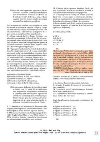 PRÉ SEED – ANO BASE 2014
CIÊNCIAS HUMANAS E SUAS TECNOLOGIA - NAÇÃO – POVO – ESTADO-TERRITÓRIO – Professor Jorge Marcos 13
11) Um dos mais importantes aspectos da discus-
são sobre a crise do Estado contemporâneo e
sua transformação refere-se ao “Estado de
Bem-Estar Social”. Sobre esse tema, indique
qual(is) item(ns) abaixo está(ão) correto(s),
assinalando a opção correspondente.
I - Em resposta aos conflitos entre o capital e o traba-
lho no final do século XIX começou a surgir na Europa
o Estado intervencionista, inicialmente envolvido com
o financiamento e a administração de programas de se-
guro social, a exemplo da Prússia de Bismarck.
II - Desde a década de 30, o Estado Brasileiro vem
adotando uma estratégia de Bem-Estar Social, carac-
terizada pela universalização dos direitos sociais e pela
intervenção na economia como planejador, promotor
do desenvolvimento e produtor direto, segundo o mo-
delo de substituição de importações.
III - O princípio fundamental do Estado de Bem-Estar
Social é o da proteção universal, ou seja, independen-
temente da renda, todos os cidadãos, como tais, têm o
direito de ser protegidos contra situações de dependên-
cia ou vulnerabilidade de curta ou longa duração.
IV - As primeiras formas de Estado de Bem-Estar So-
cial visavam contra arrestar o avanço do socialismo,
por meio de políticas que conduziam a uma dependên-
cia do trabalhador frente ao Estado, estabeleciam no-
vas bases de solidariedade e coesão social e assegura-
vam legitimidade necessária à estabilidade política.
a) Somente o item I está correto.
b) Somente os itens I, III e IV estão corretos.
c) Somente o item IV está correto.
d) Somente os itens I e III estão corretos.
e) Somente os itens I, II e III estão corretos.
12) O surgimento do Estado do Bem-Estar Social
e o papel cada vez maior que o Estado assu-
miu, ao promover o crescimento econômico e
a competitividade internacional, significaram
um reforço à ideia de Estado como “coisa pú-
blica”. Indique quais das seguintes caracterís-
ticas referem-se à emergência da questão so-
cial como campo de intervenção do Estado.
I. O Estado inicia um movimento de descentralização
do ponto de vista político, transferindo recursos e atri-
buições para os níveis políticos regionais e locais.
II. O Estado acrescenta às suas funções o papel de pro-
vedor de educação pública, saúde pública, cultura pú-
blica, incentivos à ciência e tecnologia, investimentos
em infraestrutura e proteção ao meio ambiente.
III. O Estado inicia o controle do déficit fiscal e de
seus efeitos sobre a inflação, distribuição de renda e
conseqüentemente no bem-estar da população.
IV. O Estado passou a assumir um número crescente
de serviços sociais e papéis econômicos em substitui-
ção à sua função anterior, baseada principalmente na
defesa da soberania, propriedade e dos contratos.
V. Em seu sentido mais direto, a noção de bem comum
que passa a orientar o Estado do Bem-Estar tem um
significado distributivo.
Escolha a opção correta.
a) III, V
b) II, IV, V
c) I, III, IV, V
d) II, III, IV
e) II, V
13)
“Sabemos que Hobbes é um contratualista, quer dizer,
um daqueles filósofos que, entre o século XVI e o XVIII
(basicamente), afirmaram que a origem do Estado
e/ou da sociedade está num contrato: os homens vive-
riam, naturalmente, sem poder e sem organização –
que somente surgiriam depois de um pacto firmado
por eles, estabelecendo as regras de comércio social
e de subordinação política.”
(RIBEIRO, Renato Janine. Hobbes: o medo e a espe-
rança. In: WEFFORT, Francisco. Os clássicos da po-
lítica. São Paulo: Ática, 2000. p. 53.)
Com base no texto, que se refere ao contratualismo de
Hobbes, considere as seguintes afirmativas:
I. A soberania decorrente do contrato é absoluta.
II. A noção de estado de natureza é imprescindível
para essa teoria.
III. O contrato ocorre por meio da passagem do estado
social para o estado político.
IV. O cumprimento do contrato independe da subordi-
nação política dos indivíduos.
Quais das afirmativas representam o pensamento de
Hobbes?
a) Apenas as afirmativas I e II.
b) Apenas as afirmativas I e III.
c) Apenas as afirmativas II e III.
d) Apenas as afirmativas II e IV.
e) Apenas as afirmativas III e IV.
14)
 