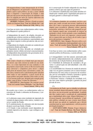 PRÉ SEED – ANO BASE 2014
CIÊNCIAS HUMANAS E SUAS TECNOLOGIA - NAÇÃO – POVO – ESTADO-TERRITÓRIO – Professor Jorge Marcos 14
“O maquiavelismo é uma interpretação de O Prín-
cipe de Maquiavel, em particular a interpretação se-
gundo a qual a ação política, ou seja, a ação voltada
para a conquista e conservação do Estado, é uma
ação que não possui um fim próprio de utilidade e não
deve ser julgada por meio de critérios diferentes dos
de conveniência e oportunidade.”
(BOBBIO, Norberto. Direito e Estado no pensa-
mento de Emanuel Kant. Trad. de Alfredo Fait. 3.ed.
Brasília: Editora da UNB, 1984. p. 14.)
Com base no texto e nos conhecimentos sobre o tema,
para Maquiavel o poder político é:
a) Independente da moral e da religião, devendo ser
conduzido por critérios restritos ao âmbito político.
b) Independente da conveniência e oportunidade, pois
estas dizem respeito à esfera privada da vida em soci-
edade.
c) Dependente da religião, devendo ser conduzido por
parâmetros ditados pela Igreja.
d) Dependente da ética, devendo ser orientado por
princípios morais válidos universal e necessariamente.
e) Independente das pretensões dos governantes de re-
alizar os interesses do Estado.
15)
“Não sendo o Estado ou a Cidade mais que uma pes-
soa moral, cuja vida consiste na união de seus mem-
bros, e se o mais importante de seus cuidados é o de
sua própria conservação, torna-se-lhe necessária uma
força universal e compulsiva para mover e dispor
cada parte da maneira mais conveniente a todos. As-
sim como a natureza dá a cada homem poder absoluto
sobre todos os seus membros, o pacto social dá ao
corpo político um poder absoluto sobre todos os seus,
e é esse mesmo poder que, dirigido pela vontade geral,
ganha, como já disse, o nome de soberania.”
(ROUSSEAU, Jean-Jacques. Do contrato social.
Trad. de Lourdes Santos Machado. 3.ed. São Paulo:
Nova Cultural, 1994. p. 48.)
De acordo com o texto e os conhecimentos sobre os
conceitos de Estado e soberania em Rousseau, é cor-
reto afirmar.
a) A soberania surge como resultado da imposição da
vontade de alguns grupos sobre outros, visando a con-
servar o poder do Estado.
b) O estabelecimento da soberania está desvinculado
do pacto social que funda o Estado.
c) O Estado é uma instituição social dependente da
vontade impositiva da maioria, o que configura a de-
mocracia.
d) A conservação do Estado independe de uma força
política coletiva que seja capaz de garanti-lo.
e) A soberania é estabelecida como poder absoluto ori-
entado pela vontade geral e legitimado pelo pacto so-
cial para garantir a conservação do Estado.
16)
“O verdadeiro fundador da sociedade civil foi o pri-
meiro que, tendo cercado um terreno, lembrou-se de
dizer isto é meu e encontrou pessoas suficientemente
simples para acreditá-lo. Quantos crimes, guerras,
assassínios, misérias e horrores não pouparia ao gê-
nero humano aquele que, arrancando as estacas ou
enchendo o fosso, tivesse gritado a seus semelhantes:
‘Defendei-vos de ouvir esse impostor; estareis perdi-
dos se esquecerdes que os frutos são de todos e que a
terra não pertence a ninguém!’”.
(ROUSSEAU, Jean- Jacques. Discurso sobre a ori-
gem e os fundamentos dadesigualdade entre os ho-
mens. Trad. de Lourdes Santos Machado. São Paulo:
Nova Cultural, 1997. p. 87.)
Com base no texto e nos conhecimentos sobre o pen-
samento político de Rousseau, é correto afirmar:
a) A desigualdade é um fato natural, autorizada pela
lei natural, independentemente das condições sociais
decorrentes da evolução histórica da humanidade.
b) A finalidade da instituição da sociedade e do go-
verno é a preservação da individualidade e das dife-
renças sociais.
c) A sociabilidade tira o homem do estado de natureza
onde vive em guerra constante com os outros homens.
d) Rousseau faz uma crítica ao processo de socializa-
ção, por ter corrompido o homem, tornando-o egoísta
e mesquinho para com os seus semelhantes.
e) Rousseau valoriza a fundação da sociedade civil,
que tem como objetivo principal a garantia da posse
privada da terra.
17)
“As instâncias do Poder, que os cidadãos acreditavam
terem instalado democraticamente, estão, sob o peso
da crítica, em vias de perder sua identidade. A opinião
não lhes confere mais o certificado de conformidade
que a legitimidade deles exige. Jürgen Habermas [...]
vê nessa situação ‘um problema de regulação’. A opi-
nião pública, abalada em suas crenças mais firmes,
não dá mais sua adesão às regulações que o direito
constitucional ou, mais amplamente, o direito positivo
do Estado formaliza”.
(GOYARD-FABRE, Simone. O que é democra-
cia?. Trad. de Cláudia Berliner. São Paulo: Martins
Fontes, 2003. p. 202-203.)
 