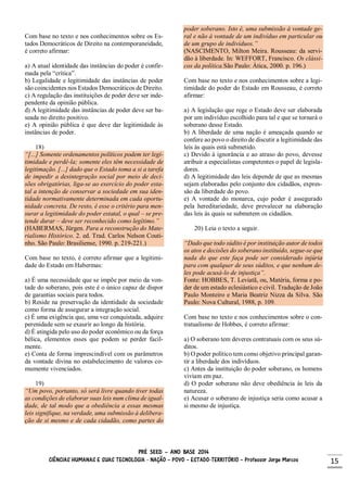 PRÉ SEED – ANO BASE 2014
CIÊNCIAS HUMANAS E SUAS TECNOLOGIA - NAÇÃO – POVO – ESTADO-TERRITÓRIO – Professor Jorge Marcos 15
Com base no texto e nos conhecimentos sobre os Es-
tados Democráticos de Direito na contemporaneidade,
é correto afirmar:
a) A atual identidade das instâncias do poder é confir-
mada pela “crítica”.
b) Legalidade e legitimidade das instâncias de poder
são coincidentes nos Estados Democráticos de Direito.
c) A regulação das instituições de poder deve ser inde-
pendente da opinião pública.
d) A legitimidade das instâncias de poder deve ser ba-
seada no direito positivo.
e) A opinião pública é que deve dar legitimidade às
instâncias de poder.
18)
“[...] Somente ordenamentos políticos podem ter legi-
timidade e perdê-la; somente eles têm necessidade de
legitimação. [...] dado que o Estado toma a si a tarefa
de impedir a desintegração social por meio de deci-
sões obrigatórias, liga-se ao exercício do poder esta-
tal a intenção de conservar a sociedade em sua iden-
tidade normativamente determinada em cada oportu-
nidade concreta. De resto, é esse o critério para men-
surar a legitimidade do poder estatal, o qual – se pre-
tende durar – deve ser reconhecido como legítimo.”
(HABERMAS, Jürgen. Para a reconstrução do Mate-
rialismo Histórico. 2. ed. Trad. Carlos Nelson Couti-
nho. São Paulo: Brasiliense, 1990. p. 219-221.)
Com base no texto, é correto afirmar que a legitimi-
dade do Estado em Habermas:
a) É uma necessidade que se impõe por meio da von-
tade do soberano, pois este é o único capaz de dispor
de garantias sociais para todos.
b) Reside na preservação da identidade da sociedade
como forma de assegurar a integração social.
c) É uma exigência que, uma vez conquistada, adquire
perenidade sem se exaurir ao longo da história.
d) É atingida pelo uso do poder econômico ou da força
bélica, elementos esses que podem se perder facil-
mente.
e) Conta de forma imprescindível com os parâmetros
da vontade divina no estabelecimento de valores co-
mumente vivenciados.
19)
“Um povo, portanto, só será livre quando tiver todas
as condições de elaborar suas leis num clima de igual-
dade, de tal modo que a obediência a essas mesmas
leis signifique, na verdade, uma submissão à delibera-
ção de si mesmo e de cada cidadão, como partes do
poder soberano. Isto é, uma submissão à vontade ge-
ral e não à vontade de um indivíduo em particular ou
de um grupo de indivíduos.”
(NASCIMENTO, Milton Meira. Rousseau: da servi-
dão à liberdade. In: WEFFORT, Francisco. Os clássi-
cos da política.São Paulo: Ática, 2000. p. 196.)
Com base no texto e nos conhecimentos sobre a legi-
timidade do poder do Estado em Rousseau, é correto
afirmar:
a) A legislação que rege o Estado deve ser elaborada
por um indivíduo escolhido para tal e que se tornará o
soberano desse Estado.
b) A liberdade de uma nação é ameaçada quando se
confere ao povo o direito de discutir a legitimidade das
leis às quais está submetido.
c) Devido à ignorância e ao atraso do povo, devesse
atribuir a especialistas competentes o papel de legisla-
dores.
d) A legitimidade das leis depende de que as mesmas
sejam elaboradas pelo conjunto dos cidadãos, expres-
são da liberdade do povo.
e) A vontade do monarca, cujo poder é assegurado
pela hereditariedade, deve prevalecer na elaboração
das leis às quais se submetem os cidadãos.
20) Leia o texto a seguir.
“Dado que todo súdito é por instituição autor de todos
os atos e decisões do soberano instituído, segue-se que
nada do que este faça pode ser considerado injúria
para com qualquer de seus súditos, e que nenhum de-
les pode acusá-lo de injustiça”.
Fonte: HOBBES, T. Leviatã, ou, Matéria, forma e po-
der de um estado eclesiástico e civil. Tradução de João
Paulo Monteiro e Maria Beatriz Nizza da Silva. São
Paulo: Nova Cultural, 1988, p. 109.
Com base no texto e nos conhecimentos sobre o con-
tratualismo de Hobbes, é correto afirmar:
a) O soberano tem deveres contratuais com os seus sú-
ditos.
b) O poder político tem como objetivo principal garan-
tir a liberdade dos indivíduos.
c) Antes da instituição do poder soberano, os homens
viviam em paz.
d) O poder soberano não deve obediência às leis da
natureza.
e) Acusar o soberano de injustiça seria como acusar a
si mesmo de injustiça.
 