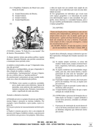 PRÉ SEED – ANO BASE 2014
CIÊNCIAS HUMANAS E SUAS TECNOLOGIA - NAÇÃO – POVO – ESTADO-TERRITÓRIO – Professor Jorge Marcos 16
21) A República Federativa do Brasil tem como
forma de Estado:
a) Estado Democrático de Direito;
b) Estado Federal;
c) Estado Unitário;
d) Estado Republicano.
22)
(TÁVORA, Araken. "D. Pedro II e o seu mundo". Rio
de Janeiro: Documentário. 1976.)
A charge anterior retrata uma prática política vigente
durante o Segundo Reinado, que permite caracterizar
a monarquia nesse período como:
a) unitária e conservadora, em que "o Imperador reina,
mas não governa"
b) federativa e multipartidária, em que o Imperador ti-
nha a função de mediar e moderar
c) centralizada e "parlamentarista", em que o Impera-
dor era o árbitro entre os "partidos políticos"
d) constitucional e unicameral, em que o poder mode-
rador era a chave da administração política.
23) Muitas vezes usamos as palavras sociedade,
povo, nação e país como sinônimos. Apesar de
parecidas, essas palavras não significam exa-
tamente a mesma coisa. Portanto, é necessário
saber o significado de cada uma delas.
Assinale a alternativa incorreta:
a) Entende por povo os grupos de pessoas que falam a
mesma língua e possuem as mesmas tradições. Por
exemplo: o povo brasileiro, o povo judeu, o povo ci-
gano etc.
b) Um povo precisa ter necessariamente território pró-
prio.
c) Nação é o mesmo que povo, isto é, um conjunto de
pessoas com língua e tradições comuns, e que possuem
um território com governo e leis próprias. Além disso,
a idéia de nação tem um sentido mais amplo de um
vínculo que une os indivíduos por meio de uma iden-
tidade nacional.
d) Um agrupamento de indivíduos que vivem num
certo espaço geográfico e se relacionam de acordo
com determinadas regras é uma sociedade. Em geo-
grafia, nosso interesse é a sociedade humana, pois é
ela que modifica profundamente a natureza e constrói
o espaço geográfico.
24) (ADVISE)
“Tanto em Estados fortes e hegemônicos como em mo-
vimentos pela independência, afirmações como ‘nós
sempre fomos um povo’ são, no fundo, apelos que se
tornem povos – apelos sem base histórica que na ver-
dade são tentativas de criar a história. O passado,
como sempre foi dito, é um país estrangeiro, e nunca
nos encontraremos por lá”
(In: GEARY, Patrick J. O mito das nações: a inven-
ção do nacionalismo. São Paulo: Conrad, 2005, p.
51).
A partir dessa afirmação, marque a alternativa que me-
lhor representa a formação dos Estados nacionais mo-
dernos.
[a] As nações sempre existiram, as coisas não
mudam. Sendo assim, sempre existiram brasi-
leiros, argentinos, bolivianos, paraguaios, en-
tre outros
[b] As nações modernas são comunidades imagi-
nadas, pois são, entre outros fatores, a homo-
geneização de uma série de “passados” que
acabam sendo esquecidos em prol da unifor-
mização.
[c] O passado é sempre o mesmo, não existe pers-
pectiva de mudança. Por isso, as nações sem-
pre existiram.
[d] Imaginar a nação no passado é juntar todas as
memórias sobre um povo.
[e] A nação histórica nada mais é do que a repre-
sentação da vontade divina.
25) (UFPR) Sobre o processo de formação dos es-
tados-nação na Europa e o papel atribuído à
escola nesse processo, considere as afirmati-
vas abaixo:
1. O processo de estatização da escola desenvol-
veu-se de forma consensual entre os estados e
as doutrinas religiosas que ofertavam instru-
ção escolar.
 