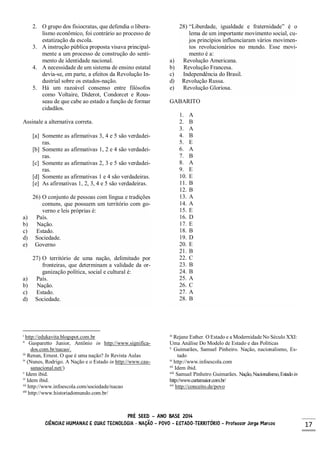 PRÉ SEED – ANO BASE 2014
CIÊNCIAS HUMANAS E SUAS TECNOLOGIA - NAÇÃO – POVO – ESTADO-TERRITÓRIO – Professor Jorge Marcos 17
2. O grupo dos fisiocratas, que defendia o libera-
lismo econômico, foi contrário ao processo de
estatização da escola.
3. A instrução pública proposta visava principal-
mente a um processo de construção do senti-
mento de identidade nacional.
4. A necessidade de um sistema de ensino estatal
devia-se, em parte, a efeitos da Revolução In-
dustrial sobre os estados-nação.
5. Há um razoável consenso entre filósofos
como Voltaire, Diderot, Condorcet e Rous-
seau de que cabe ao estado a função de formar
cidadãos.
Assinale a alternativa correta.
[a] Somente as afirmativas 3, 4 e 5 são verdadei-
ras.
[b] Somente as afirmativas 1, 2 e 4 são verdadei-
ras.
[c] Somente as afirmativas 2, 3 e 5 são verdadei-
ras.
[d] Somente as afirmativas 1 e 4 são verdadeiras.
[e] As afirmativas 1, 2, 3, 4 e 5 são verdadeiras.
26) O conjunto de pessoas com língua e tradições
comuns, que possuem um território com go-
verno e leis próprias é:
a) País.
b) Nação.
c) Estado.
d) Sociedade.
e) Governo
27) O território de uma nação, delimitado por
fronteiras, que determinam a validade da or-
ganização política, social e cultural é:
a) País.
b) Nação.
c) Estado.
d) Sociedade.
i
http://edukavita.blogspot.com.br
ii
Gasparetto Junior, Antônio in http://www.significa-
dos.com.br/nacao/.
iii
Renan, Ernest. O que é uma nação? In Revista Aulas
iv
(Nunes, Rodrigo. A Nação e o Estado in http://www.cau-
sanacional.net/)
v
Idem ibid.
vi
Idem ibid.
vii
http://www.infoescola.com/sociedade/nacao
viii
http://www.historiadomundo.com.br/
28) “Liberdade, igualdade e fraternidade” é o
lema de um importante movimento social, cu-
jos princípios influenciaram vários movimen-
tos revolucionários no mundo. Esse movi-
mento é a:
a) Revolução Americana.
b) Revolução Francesa.
c) Independência do Brasil.
d) Revolução Russa.
e) Revolução Gloriosa.
GABARITO
1. A
2. B
3. A
4. B
5. E
6. A
7. B
8. A
9. E
10. E
11. B
12. B
13. A
14. A
15. E
16. D
17. E
18. B
19. D
20. E
21. B
22. C
23. B
24. B
25. A
26. C
27. A
28. B
ix
Rejane Esther. O Estado e a Modernidade No Século XXI:
Uma Análise Do Modelo de Estado e das Políticas
x
Guimarães, Samuel Pinheiro. Nação, nacionalismo, Es-
tado
xi
http://www.infoescola.com
xii
Idem ibid.
xiii
Samuel Pinheiro Guimarães. Nação,Nacionalismo,Estadoin
http://www.cartamaior.com.br/
xiv
http://conceito.de/povo
 
