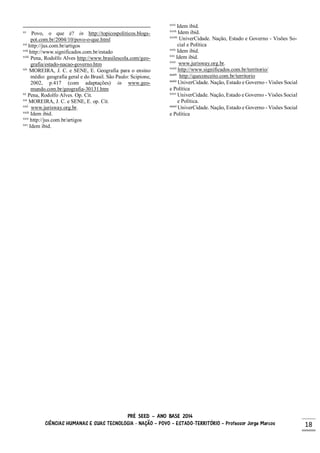 PRÉ SEED – ANO BASE 2014
CIÊNCIAS HUMANAS E SUAS TECNOLOGIA - NAÇÃO – POVO – ESTADO-TERRITÓRIO – Professor Jorge Marcos 18
xv
Povo, o que é? in http://topicospoliticos.blogs-
pot.com.br/2004/10/povo-o-que.html
xvi
http://jus.com.br/artigos
xvii
http://www.significados.com.br/estado
xviii
Pena, Rodolfo Alves http://www.brasilescola.com/geo-
grafia/estado-nacao-governo.htm
xix
MOREIRA, J. C. e SENE, E. Geografia para o ensino
médio: geografia geral e do Brasil. São Paulo: Scipione,
2002, p.417 (com adaptações) in www.geo-
mundo.com.br/geografia-30131.htm
xx
Pena, Rodolfo Alves. Op. Cit.
xxi
MOREIRA, J. C. e SENE, E. op. Cit.
xxii
www.jurisway.org.br.
xxiii
Idem ibid.
xxiv
http://jus.com.br/artigos
xxv
Idem ibid.
xxvi
Idem ibid.
xxvii
Idem ibid.
xxviii
UniverCidade. Nação, Estado e Governo - Visões So-
cial e Política
xxix
Idem ibid.
xxx
Idem ibid.
xxxi
www.jurisway.org.br.
xxxii
http://www.significados.com.br/territorio/
xxxiii
http://queconceito.com.br/territorio
xxxiv
UniverCidade. Nação, Estado e Governo - Visões Social
e Política
xxxv
UniverCidade. Nação, Estado e Governo - Visões Social
e Política.
xxxvi
UniverCidade. Nação, Estado e Governo - Visões Social
e Política
 