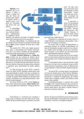 PRÉ SEED – ANO BASE 2014
CIÊNCIAS HUMANAS E SUAS TECNOLOGIA - NAÇÃO – POVO – ESTADO-TERRITÓRIO – Professor Jorge Marcos 2
História. A an-
tiguidade não as co-
nheceu; o Egito, a
China, a antiga Cal-
déia não foram em
nenhum grau nações.
O império assírio, o
império persa, o im-
pério de Alexandre,
não foram mais que
pátrias.
A antiguidade
clássica teve repúbli-
cas e realezas munici-
pais, confederações
de repúblicas locais,
impérios; ela nada teve de nação. O Império romano
esteve bem mais próximo de ser uma pátria.
Durante a Idade Média, “os estudantes das uni-
versidades estavam reunidos em grupos chamados na-
tio ou natos, termos originais do latim para a pala-
vra Nação.
Nos séculos XV e XVI, sob a égide renascen-
tista, temos a consolidação dos Estados Nacionais.
Com eles, o rei torna-se símbolo da nacionalidade e
responsável pela manutenção do elo unificador.
O Estado Nacional Moderno ou Antigo Re-
gime consistiu em um conjunto de práticas envol-
vendo questões de ordem econômica, social e política.
Isto consiste no processo de centralização política nas
mãos do rei. O Estado Nacional representou uma nova
fase das relações comerciais de alguns países europeus
e contribuiu para centralização do poder político
realviii
.
Ao final do final do século XVII e especial-
mente no século XVIII, burguesia ambicionava uma
maior participação no poder e advogava a máxima ra-
cionalização e delimitação legal da autoridade. Nascia
o Estado de modelo liberal fundado na oposição entre
Estado e sociedade civil, surge posteriormente o mo-
delo de Estado modernoix
.
No século XVIII, em 1776, o termo Nação ga-
nhou maior repercussão quando Adam Smith publi-
cou sua principal obra chamada de “A Riqueza das Na-
ções”. Na obra, utili-
zou-se do termo nação
para designar as várias
organizações huma-
nas, sendo que a prin-
cipal vinculação do
termo Nação era com
Estado.
A expressão, o
termo, foi incorporado
pelas grandes Revolu-
ções burguesas do sé-
culo XVIII – Revolu-
ção Americana e Re-
volução Francesa. A
partir de então, Nação
passou a ser utilizada
para legitimar o poder do povo.
Transferiu-se a soberania do rei para o povo, e
o ideal libertário veio despertar e desencadear o naci-
onalismo na Europa e na Américax
.
No século XIX, na época do Imperialismo, o
continente africano foi dividido artificialmente em
áreas de dominação europeia a partir de seus interes-
ses. Nações foram divididas em diversos territórios.
Etnias forçadas a viver debaixo de uma mesma ban-
deira, representando fronteiras artificiais.
Essa divisão dos Estados não levou em conside-
ração as características históricas dos povos que inclu-
íram, gerando, assim, Estados formados por nações di-
ferentes.
A consequência disto é uma interminável onda
de guerras civis que varre o continente, já que as dife-
renças não foram respeitadas e, hoje, os diferentes po-
vos que habitam o mesmo território disputam pelo po-
derxi
.
No século XX, os termos nação e nacionalismo
serviram de estopins para as duas Guerras Mundiais;
fundamentou a constituição da Liga das Nações e pos-
teriormente a fundação da Organização das Nações
Unidas após o segundo conflito cujo objetivos eram
manter a paz mundial.
Contemporaneamente, o conceito mais aceito
de Nação, seria a reunião de pessoas com característi-
cas históricas semelhantes, ou seja, integrantes de um
mesmo grupo étnico, que falam o mesmo idioma e
possuem os mesmos costumes.
2. NACIONALISMO
Nacionalismo é o sentimento de considerar a
nação a que se pertence, por uma razão ou por outra,
melhor do que as demais nações e, portanto, com mais
direitos. No decorrer da História temos diversos exem-
plos de manifestações extremadas desse sentimento a
xenofobia, o racismo e a arrogância imperial.
 