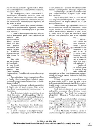 PRÉ SEED – ANO BASE 2014
CIÊNCIAS HUMANAS E SUAS TECNOLOGIA - NAÇÃO – POVO – ESTADO-TERRITÓRIO – Professor Jorge Marcos 5
presente em que se encontra alguma entidade. Exem-
plos: estado de pobreza, estado do tempo, estado civil,
estado físico etcxvii
.
No sentido político, Estado é uma unidade ad-
ministrativa de um território. Não existe Estado sem
território. O Estado exerce a soberania sobre um terri-
tório delimitado por fronteiras, com limites precisos;
tem uma burocracia administrativa e é organizado em
três esferas de poder.
O Estado é formado pelo conjunto de institui-
ções públicas que representam, organizam e atendem
(ao menos em tese) os anseios da população que habita
o seu territórioxviii
.
O Estado se estrutura quando um povo, ao orga-
nizar-se politicamente, passa a ter o controle de um
território. Para
exercer o controle
político, é preciso
definir com bas-
tante precisão
seus limites fron-
teiriços. É preciso
ser reconhecido
diplomaticamente
pelos demais Es-
tados.
Para cuidar
por sua soberania
(inviolabilidade
de suas frontei-
ras), cada Estado
organiza suas
Forças Armadas.
Uma exceção é a Costa Rica, não possuem Forças Ar-
madas.
Para cuidar da paz interna e/ou mediar conflitos,
os Estados criam forças militares (polícias), organi-
zam suas leis para reger as relações sociais, as ativida-
des da sociedadexix
.
Segundo os juristas, em um Estado democrático
de Direito, todos são iguais perante a lei e a lei má-
xima, à qual todas as outras devem se submeter, é a
Constituição.
Uma das mais importantes características de um
Estado democrático é a divisão de poderes. Tal princí-
pios foi inspirado no filósofo iluminista Montesquieu,
autor do livro “O Espírito das Leis” e a teoria da tri-
partição dos poderes (Executivo, Legislativo e Judici-
ário).
Para ele, o funcionamento dessa divisão de po-
deres deve prevalecer o respeito e convivência harmô-
nica entre eles.
O Estado é o elemento essencial para fazer cum-
prir a nação e teria uma qualquer finalidade definida –
a sua razão de existir – pois seria o Estado a confundir-
se com a nação e a procurar dar à nação um propósito.
Vale lembrar que temos Estados com muitas na-
ções – ou multinacionais – e algumas nações sem Es-
tado constituído.
Entre as nações sem Estado, é o caso dos cur-
dos, um povo que habita regiões do Oriente Médio e
que não possui o seu próprio território, isto é, o seu
Estado constituídoxx
.
Simbolicamente, o que representa o Estado? No
Estado absolutista, o brasão real simbolizava a coesão
do país em torno do monarca. No Estado-nação utili-
zam-se outros símbolos. A bandeira, o hino, a moeda
e a língua oficial são alguns dos símbolos de coesão
nacional e de identidade do povo de um Estado-na-
çãoxxi
.
O Estado é
uma criação hu-
mana destinada a
manter a coexis-
tência pacífica dos
indivíduos, a or-
dem social, de
forma que os seres
humanos consi-
gam se desenvol-
ver, e proporcio-
nar o bem estar a
toda sociedadexxii
.
Estado pode
ser definido como
o exercício de um
poder político, ad-
ministrativo e jurídico, exercido dentro de um deter-
minado território, e imposto para aqueles indivíduos
que ali habitamxxiii
.
O Estado corresponde ao governo de um povo
em determinado território, sendo que este governo
pode ser democrático ou autocrático (desde os regimes
totalitários até a visão marxista de que o Estado é um
escritório da burguesia).
Estado também decorre de uma intencionali-
dade política presente na cultura. No senso comum,
confunde-se Estado e País. Estado (tem uma conota-
ção política) é diferente de País (tem uma conotação
física).
Na antiguidade, os estados tinham uma ou duas
roupagens: ou eles prometiam lhe proteger contra ini-
migos externos ou eles eram ordenados pelos deuses.
Na Idade Média o termo referia-se, de preferên-
cia, às três grandes classes: a nobreza, o clero e o povo
(os estados).
O Estado Absolutista, corresponde à teoria do
direito que comporta a opressão da liberdade natural.
 