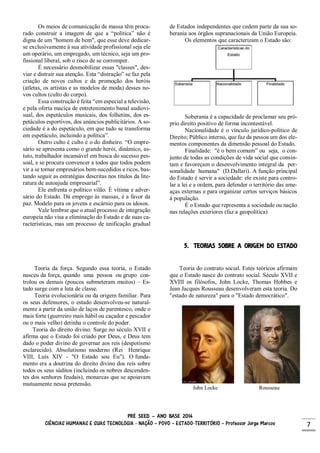 PRÉ SEED – ANO BASE 2014
CIÊNCIAS HUMANAS E SUAS TECNOLOGIA - NAÇÃO – POVO – ESTADO-TERRITÓRIO – Professor Jorge Marcos 7
Os meios de comunicação de massa têm procu-
rado construir a imagem de que a “política” não é
digna de um "homem de bem", que esse deve dedicar-
se exclusivamente à sua atividade profissional seja ele
um operário, um empregado, um técnico, seja um pro-
fissional liberal, sob o risco de se corromper.
É necessário desmobilizar essas "classes", des-
viar e distrair sua atenção. Esta “distração” se faz pela
criação de novos cultos e da promoção dos heróis
(atletas, os artistas e as modelos de moda) desses no-
vos cultos (culto do corpo).
Essa construção é feita “em especial a televisão,
e pela oferta maciça de entretenimento banal audiovi-
sual, dos espetáculos musicais, dos folhetins, dos es-
petáculos esportivos, dos anúncios publicitários. A so-
ciedade é a do espetáculo, em que tudo se transforma
em espetáculo, incluindo a política”.
Outro culto é culto é o do dinheiro. “O empre-
sário se apresenta como o grande herói, dinâmico, as-
tuto, trabalhador incansável em busca do sucesso pes-
soal, e se procura convencer a todos que todos podem
vir a se tornar empresários bem-sucedidos e ricos, bas-
tando seguir as estratégias descritas nos títulos da lite-
ratura de autoajuda empresarial”.
Ele enfrenta o político vilão. É vítima e adver-
sário do Estado. Dá emprego às massas, é a favor da
paz. Modelo para os jovens e escárnio para os idosos.
Vale lembrar que o atual processo de integração
europeia não visa a eliminação do Estado e de suas ca-
racterísticas, mas um processo de unificação gradual
de Estados independentes que cedem parte da sua so-
berania aos órgãos supranacionais da União Europeia.
Os elementos que caracterizam o Estado são:
Soberania é a capacidade de proclamar seu pró-
prio direito positivo de forma incontestável.
Nacionalidade é o vínculo jurídico-político de
Direito; Público interno, que faz da pessoa um dos ele-
mentos componentes da dimensão pessoal do Estado.
Finalidade: "é o bem comum” ou seja, o con-
junto de todas as condições de vida social que consin-
tam e favoreçam o desenvolvimento integral da per-
sonalidade humana" (D.Dallari). A função principal
do Estado é servir a sociedade: ele existe para contro-
lar a lei e a ordem, para defender o território das ame-
aças externas e para organizar certos serviços básicos
à população.
É o Estado que representa a sociedade ou nação
nas relações exteriores (faz a geopolítica)
5. TEORIAS SOBRE A ORIGEM DO ESTADO
Teoria da força. Segundo essa teoria, o Estado
nasceu da força, quando uma pessoa ou grupo con-
trolou os demais (poucos submeteram muitos) – Es-
tado surge com a luta de classe.
Teoria evolucionária ou da origem familiar. Para
os seus defensores, o estado desenvolveu-se natural-
mente a partir da união de laços de parentesco, onde o
mais forte (guerreiro mais hábil ou caçador e pescador
ou o mais velho) detinha o controle do poder.
Teoria do direito divino. Surge no século XVII e
afirma que o Estado foi criado por Deus, e Deus tem
dado o poder divino de governar aos reis (despotismo
esclarecido). Absolutismo moderno (Rei Henrique
VIII, Luís XIV - "O Estado sou Eu"). O funda-
mento era a doutrina do direito divino dos reis sobre
todos os seus súditos (incluindo os nobres descenden-
tes dos senhores feudais), monarcas que se apoiavam
mutuamente nessa pretensão.
Teoria do contrato social. Estes teóricos afirmam
que o Estado nasce do contrato social. Século XVII e
XVIII os filósofos, John Locke, Thomas Hobbes e
Jean Jacques Rousseau desenvolveram esta teoria. Do
"estado de natureza" para o "Estado democrático".
John Locke Rousseau
 