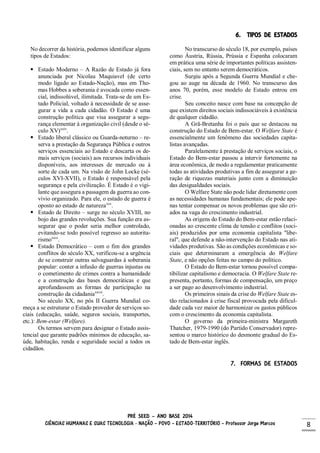 PRÉ SEED – ANO BASE 2014
CIÊNCIAS HUMANAS E SUAS TECNOLOGIA - NAÇÃO – POVO – ESTADO-TERRITÓRIO – Professor Jorge Marcos 8
6. TIPOS DE ESTADOS
No decorrer da história, podemos identificar alguns
tipos de Estados:
 Estado Moderno – A Razão de Estado já fora
anunciada por Nicolau Maquiavel (de certo
modo ligado ao Estado-Nação), mas em Tho-
mas Hobbes a soberania é avocada como essen-
cial, indissolúvel, ilimitada. Trata-se de um Es-
tado Policial, voltado à necessidade de se asse-
gurar a vida a cada cidadão. O Estado é uma
construção política que visa assegurar a segu-
rança elementar à organização civil (desde o sé-
culo XV)xxiv
.
 Estado liberal clássico ou Guarda-noturno – re-
serva a prestação da Segurança Pública e outros
serviços essenciais ao Estado e descarta os de-
mais serviços (sociais) aos recursos individuais
disponíveis, aos interesses de mercado ou à
sorte de cada um. Na visão de John Locke (sé-
culos XVI-XVII), o Estado é responsável pela
segurança e pela civilização. É Estado é o vigi-
lante que assegura a passagem da guerra ao con-
vívio organizado. Para ele, o estado de guerra é
oposto ao estado de naturezaxxv
.
 Estado de Direito – surge no século XVIII, no
bojo das grandes revoluções. Sua função era as-
segurar que o poder seria melhor controlado,
evitando-se todo possível regresso ao autorita-
rismoxxvi
.
 Estado Democrático – com o fim dos grandes
conflitos do século XX, verificou-se a urgência
de se construir outras salvaguardas à soberania
popular: conter a infusão de guerras injustas ou
o cometimento de crimes contra a humanidade
e a construção das bases democráticas e que
aprofundassem as formas de participação na
construção da cidadaniaxxvii
.
No século XX, no pós II Guerra Mundial co-
meça a se estruturar o Estado provedor de serviços so-
ciais (educação, saúde, seguros sociais, transportes,
etc.): Bem-estar (Welfare).
Os termos servem para designar o Estado assis-
tencial que garante padrões mínimos de educação, sa-
úde, habitação, renda e seguridade social a todos os
cidadãos.
No transcurso do século 18, por exemplo, países
como Áustria, Rússia, Prússia e Espanha colocaram
em prática uma série de importantes políticas assisten-
ciais, sem no entanto serem democráticos.
Surgiu após a Segunda Guerra Mundial e che-
gou ao auge na década de 1960. No transcurso dos
anos 70, porém, esse modelo de Estado entrou em
crise.
Seu conceito nasce com base na concepção de
que existem direitos sociais indissociáveis à existência
de qualquer cidadão.
A Grã-Bretanha foi o país que se destacou na
construção do Estado de Bem-estar. O Welfare State é
essencialmente um fenômeno das sociedades capita-
listas avançadas.
Paralelamente à prestação de serviços sociais, o
Estado do Bem-estar passou a intervir fortemente na
área econômica, de modo a regulamentar praticamente
todas as atividades produtivas a fim de assegurar a ge-
ração de riquezas materiais junto com a diminuição
das desigualdades sociais.
O Welfare State não pode lidar diretamente com
as necessidades humanas fundamentais; ele pode ape-
nas tentar compensar os novos problemas que são cri-
ados na vaga do crescimento industrial.
As origens do Estado do Bem-estar estão relaci-
onadas ao crescente clima de tensão e conflitos (soci-
ais) produzidos por uma economia capitalista "libe-
ral", que defende a não-intervenção do Estado nas ati-
vidades produtivas. São as condições econômicas e so-
ciais que determinaram a emergência do Welfare
State, e não opções feitas no campo do político.
O Estado do Bem-estar tornou possível compa-
tibilizar capitalismo e democracia. O Welfare State re-
presenta, portanto, formas de compensação, um preço
a ser pago ao desenvolvimento industrial.
Os primeiros sinais da crise do Welfare State es-
tão relacionados à crise fiscal provocada pela dificul-
dade cada vez maior de harmonizar os gastos públicos
com o crescimento da economia capitalista.
O governo da primeira-ministra Margareth
Thatcher, 1979-1990 (do Partido Conservador) repre-
sentou o marco histórico do desmonte gradual do Es-
tado de Bem-estar inglês.
7. FORMAS DE ESTADOS
 
