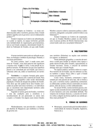 PRÉ SEED – ANO BASE 2014
CIÊNCIAS HUMANAS E SUAS TECNOLOGIA - NAÇÃO – POVO – ESTADO-TERRITÓRIO – Professor Jorge Marcos 9
Estados Simples ou Unitários - se existe uni-
dade de poder sobre o território, pessoas e bens. Estado
unitário significa um só governo e um só ordenamento
jurídicoxxviii
.
Estado Composto ou Coletivo de subordinação,
se o poder se reparte, no espaço territorial, gerando
uma multiplicidade de organizações governamentais,
tem-se um Estado composto, denominado Estado Fe-
deral ou Federação de Estados, em que cada Estado-
Membro conserva relativa autonomia política e admi-
nistrativa, delegando a um poder central (União) a sua
Soberaniaxxix
.
Estado Composto ou Coletivo de cooperação,
em que os Estados Membros podem ou não formar
uma só pessoa jurídica de Direito Internacional, mas
conservando cada um a sua própria Soberaniaxxx
.
8. PAÍS/TERRITÓRIO
O termo território tanto pode ser utilizado na po-
lítica, na biologia e também na psicologia. Portanto, é
um termo polissêmico.
No senso comum, “país” é usado como sinô-
nimo de “Estado”, essas duas palavras não significam
a mesma coisa. O país é a terra, é uma porção da su-
perfície terrestre. No Momento em que essa superfície
passou a ser controlada por um Estado, que exerce a
soberania sobre ela, então se transformou em territó-
rio.
Território é o conjunto formado pelas paisa-
gens naturais e culturais sob o controle do Estado. Para
alguns, espaço geográfico onde reside determinada
população. É limite de atuação dos poderes do Estado.
Vale dizer que não poderá haver dois Estados exer-
cendo seu poder num único território, e os indivíduos
que se encontram num determinado território estão
obrigados a se submeteremxxxi
.
Segundo as teorias gerais de Estado, o território
é uma das condições para a existência e o
reconhecimento de um país(sendo os outros dois
a nação e o Estado). Em alguns casos temos Estados
sem território (Palestina) ou nações sem território
(os ciganos, os tibetanos).
Numa definição geográfica, o conceito de terri-
tório é usado para estudar as relações entre espaço e
poder desenvolvidas pelos Estados, especialmente os
Estados nacionais. Assim, o conceito de território
abrange mais que o Estado-Nação.
No aspecto político, território refere-se a super-
fície terrestre de um Estado, seja ele soberano ou não,
ou também o espaço físico sobre o qual o Estado
exerce seu poder soberanoxxxii
.
Como vimos, Território, comumente é repre-
sentado por uma parcela de terra mas, não se limita a
isto, pois o território inclui a plataforma continental,
as embaixadas e prédios oficiais construídos em outros
países, além de navios e aviões embandeirados.
No século XVIII, o termo território passou a de-
signar-se uma extensão de terra aonde habita um grupo
d seres humanos com uma autoridade definida. Nas
vésperas da revolução francesa, o conceito de territó-
rio voltou a adquirir de forma explícita seu sentido po-
lítico mais profundoxxxiii
.
9. FORMAS DE GOVERNOS
Moderadamente, tem prevalecido a classifica-
ção dualista de Maquiavel, que estabelece as formas
de governo em:
 Monarquia, caracterizada pela hereditariedade e
vitaliciedade do monarca (Espanha, Inglaterra,
Suécia etc.);
 