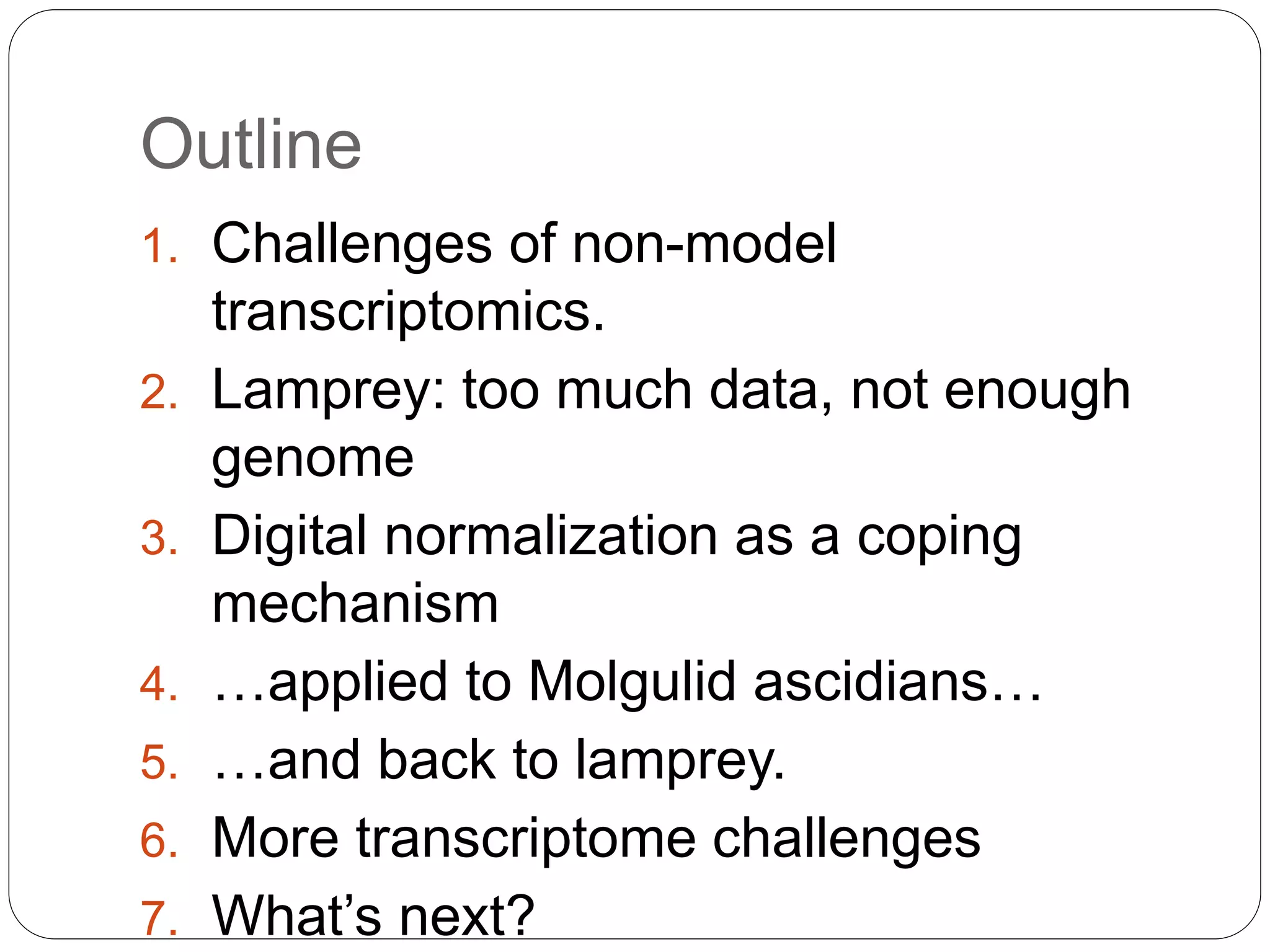 Outline
1. Challenges of non-model
transcriptomics.
2. Lamprey: too much data, not enough
genome
3. Digital normalization as a coping
mechanism
4. …applied to Molgulid ascidians…
5. …and back to lamprey.
6. More transcriptome challenges
7. What’s next?
 