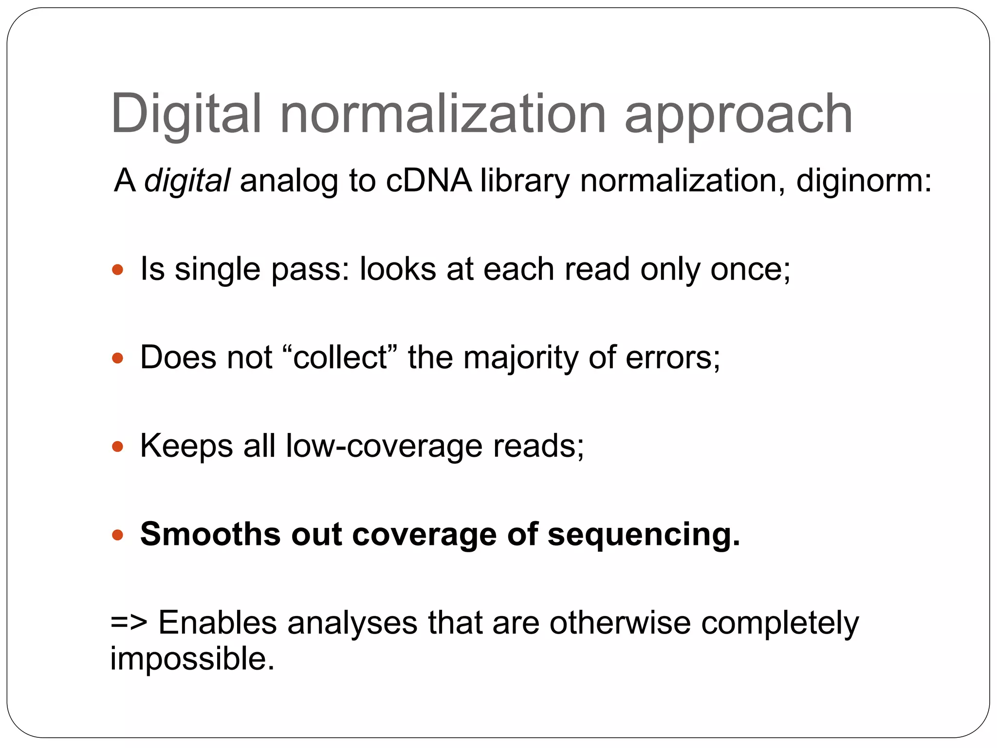 Digital normalization approach
A digital analog to cDNA library normalization, diginorm:
 Is single pass: looks at each read only once;
 Does not “collect” the majority of errors;
 Keeps all low-coverage reads;
 Smooths out coverage of sequencing.
=> Enables analyses that are otherwise completely
impossible.
 