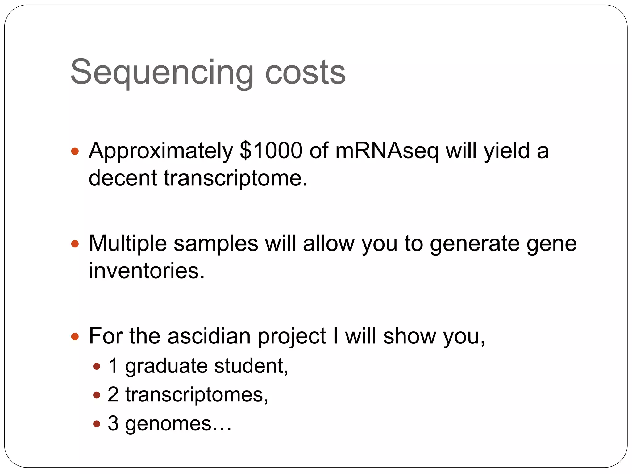 Sequencing costs
 Approximately $1000 of mRNAseq will yield a
decent transcriptome.
 Multiple samples will allow you to generate gene
inventories.
 For the ascidian project I will show you,
 1 graduate student,
 2 transcriptomes,
 3 genomes…
 