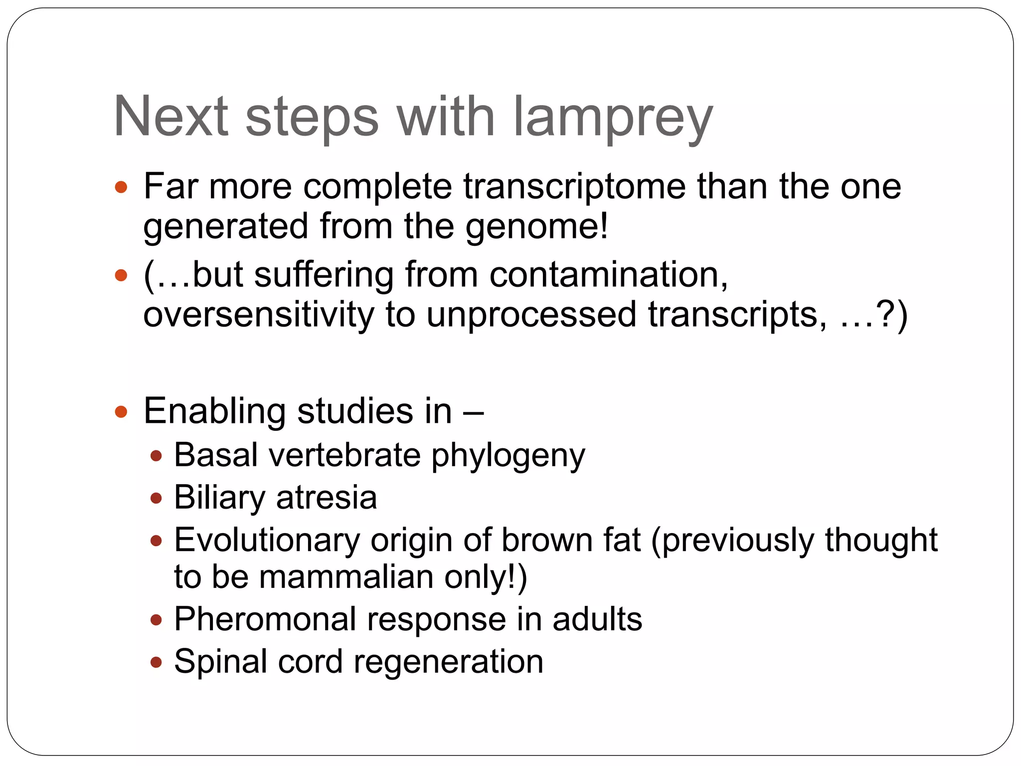 Next steps with lamprey
 Far more complete transcriptome than the one
generated from the genome!
 (…but suffering from contamination,
oversensitivity to unprocessed transcripts, …?)
 Enabling studies in –
 Basal vertebrate phylogeny
 Biliary atresia
 Evolutionary origin of brown fat (previously thought
to be mammalian only!)
 Pheromonal response in adults
 Spinal cord regeneration
 