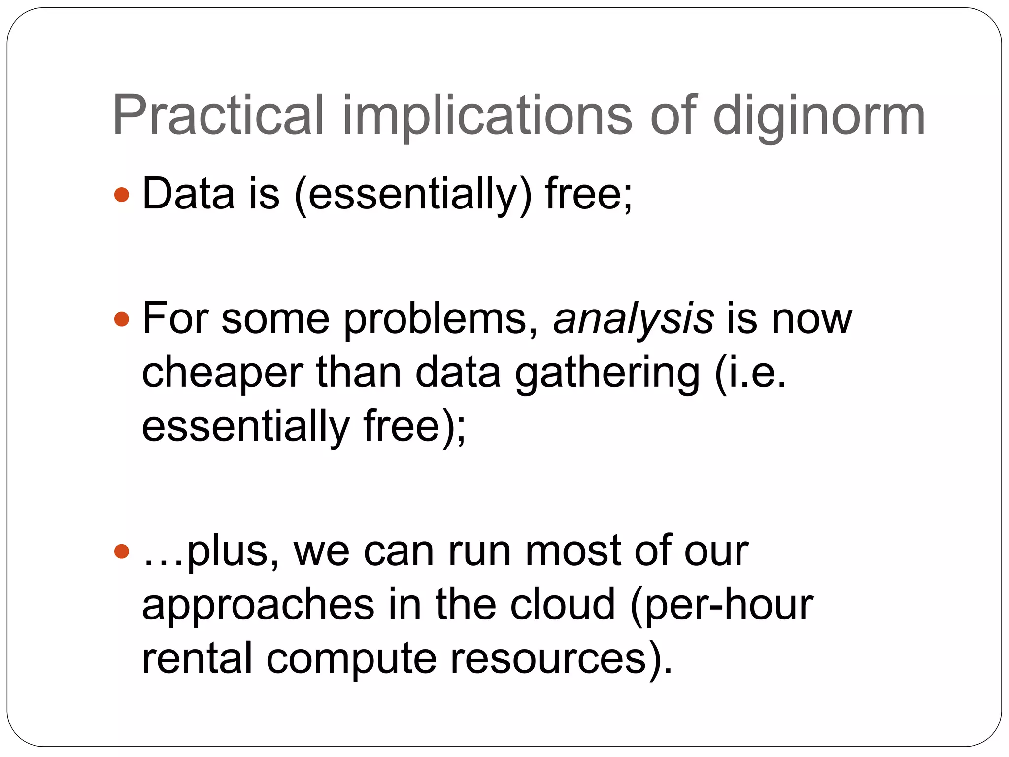 Practical implications of diginorm
 Data is (essentially) free;
 For some problems, analysis is now
cheaper than data gathering (i.e.
essentially free);
 …plus, we can run most of our
approaches in the cloud (per-hour
rental compute resources).
 
