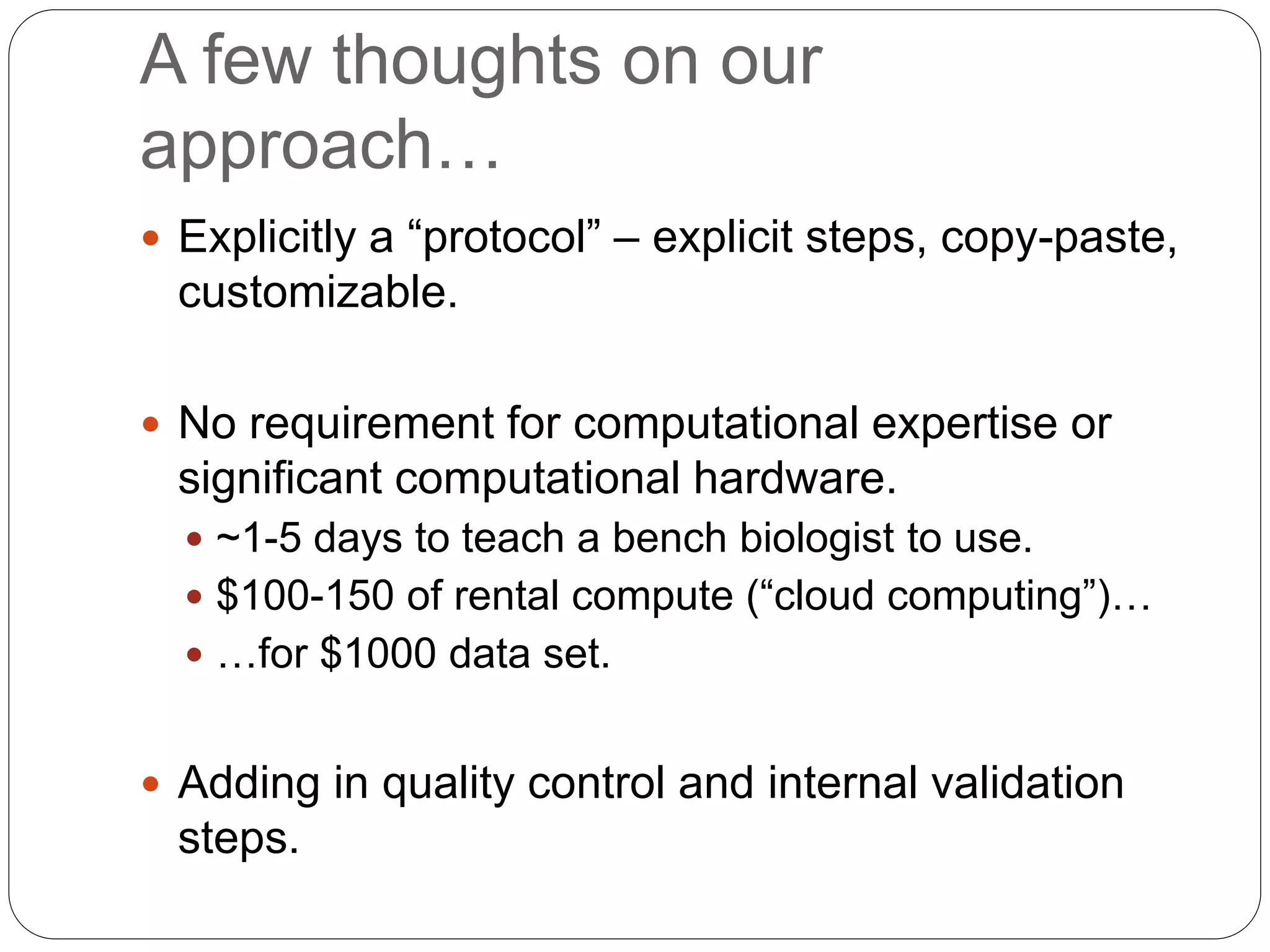 A few thoughts on our
approach…
 Explicitly a “protocol” – explicit steps, copy-paste,
customizable.
 No requirement for computational expertise or
significant computational hardware.
 ~1-5 days to teach a bench biologist to use.
 $100-150 of rental compute (“cloud computing”)…
 …for $1000 data set.
 Adding in quality control and internal validation
steps.
 