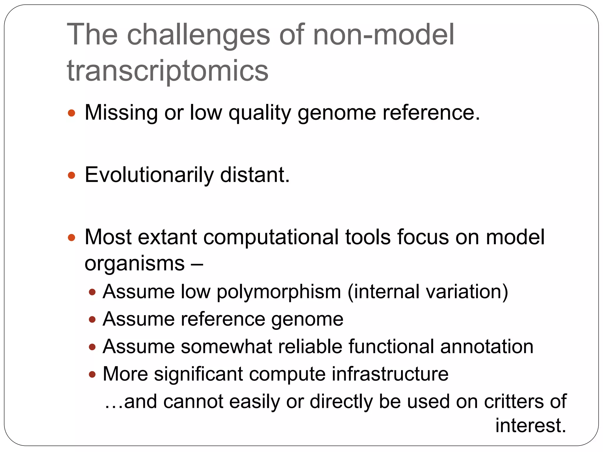 The challenges of non-model
transcriptomics
 Missing or low quality genome reference.
 Evolutionarily distant.
 Most extant computational tools focus on model
organisms –
 Assume low polymorphism (internal variation)
 Assume reference genome
 Assume somewhat reliable functional annotation
 More significant compute infrastructure
…and cannot easily or directly be used on critters of
interest.
 