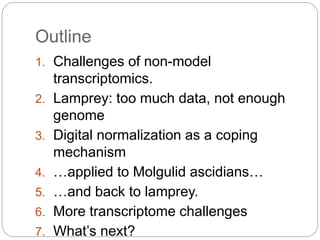 Outline
1. Challenges of non-model
transcriptomics.
2. Lamprey: too much data, not enough
genome
3. Digital normalization as a coping
mechanism
4. …applied to Molgulid ascidians…
5. …and back to lamprey.
6. More transcriptome challenges
7. What’s next?
 