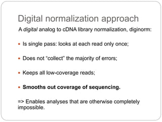 Digital normalization approach
A digital analog to cDNA library normalization, diginorm:
 Is single pass: looks at each read only once;
 Does not “collect” the majority of errors;
 Keeps all low-coverage reads;
 Smooths out coverage of sequencing.
=> Enables analyses that are otherwise completely
impossible.
 
