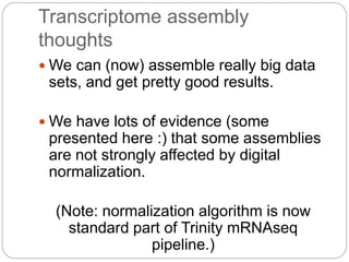 Transcriptome assembly
thoughts
 We can (now) assemble really big data
sets, and get pretty good results.
 We have lots of evidence (some
presented here :) that some assemblies
are not strongly affected by digital
normalization.
(Note: normalization algorithm is now
standard part of Trinity mRNAseq
pipeline.)
 