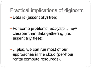 Practical implications of diginorm
 Data is (essentially) free;
 For some problems, analysis is now
cheaper than data gathering (i.e.
essentially free);
 …plus, we can run most of our
approaches in the cloud (per-hour
rental compute resources).
 