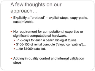 A few thoughts on our
approach…
 Explicitly a “protocol” – explicit steps, copy-paste,
customizable.
 No requirement for computational expertise or
significant computational hardware.
 ~1-5 days to teach a bench biologist to use.
 $100-150 of rental compute (“cloud computing”)…
 …for $1000 data set.
 Adding in quality control and internal validation
steps.
 