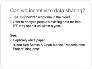 Can we incentivize data sharing?
 ~$100-$150/transcriptome in the cloud
 Offer to analyze people’s existing data for free,
IFF they open it up within a year.
See:
• CephSeq white paper.
• “Dead Sea Scrolls & Open Marine Transcriptome
Project” blog post;
 