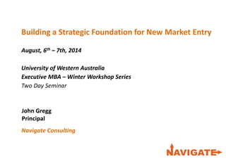 Economics, Planning &
Development
Community Research
& Strategy
Building a Strategic Foundation for New Market Entry
August, 6th – 7th, 2014
University of Western Australia
Executive MBA – Winter Workshop Series
Two Day Seminar
Information & Knowledge
Management
Business Strategy &
Finance
Design, Marketing & Advertising
John Gregg
Principal
Navigate Consulting in
a Changing A leading
Australian consulting group
recognised through the
success of our clients
 