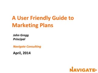 A User Friendly Guide to
Marketing Plans
John Gregg
Principal
Navigate Consulting
April, 2014
 