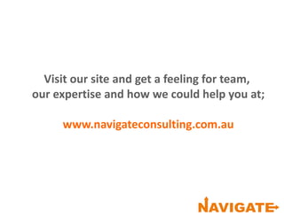 Visit our site and get a feeling for team,
our expertise and how we could help you at;
www.navigateconsulting.com.au
 