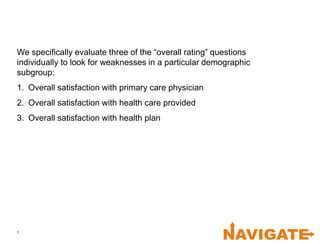 1
We specifically evaluate three of the “overall rating” questions
individually to look for weaknesses in a particular demographic
subgroup:
1. Overall satisfaction with primary care physician
2. Overall satisfaction with health care provided
3. Overall satisfaction with health plan
 