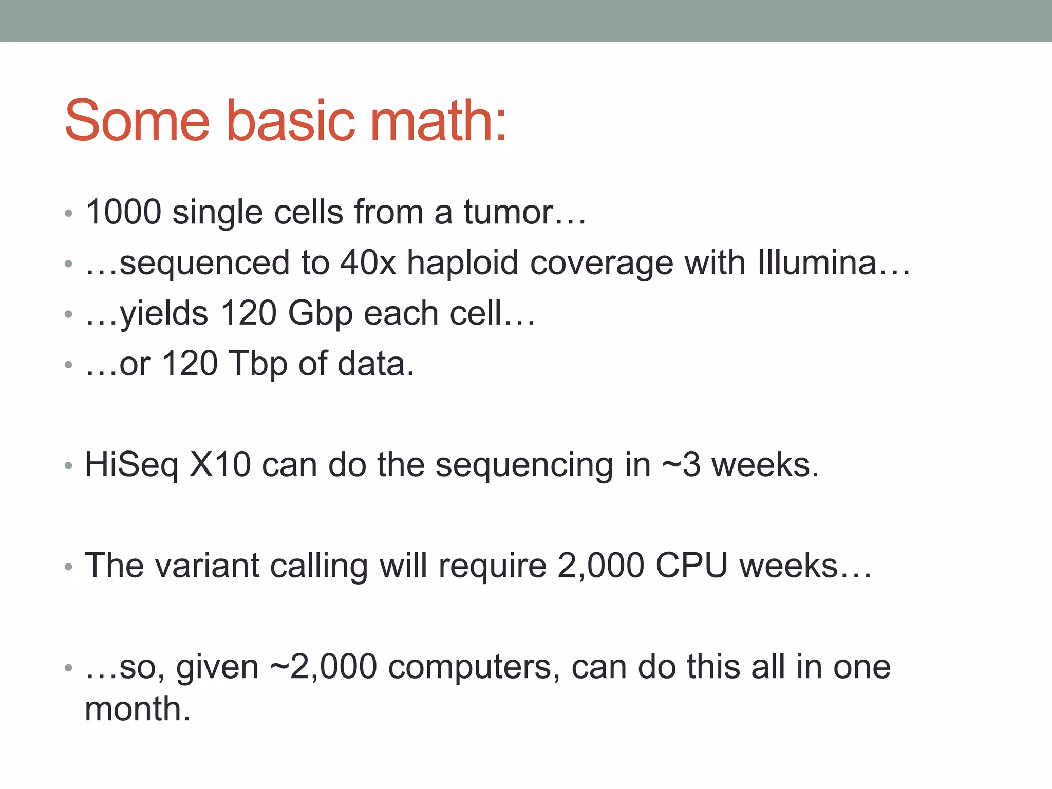 Some basic math: 
• 1000 single cells from a tumor… 
• …sequenced to 40x haploid coverage with Illumina… 
• …yields 120 Gbp each cell… 
• …or 120 Tbp of data. 
• HiSeq X10 can do the sequencing in ~3 weeks. 
• The variant calling will require 2,000 CPU weeks… 
• …so, given ~2,000 computers, can do this all in one 
month. 
 