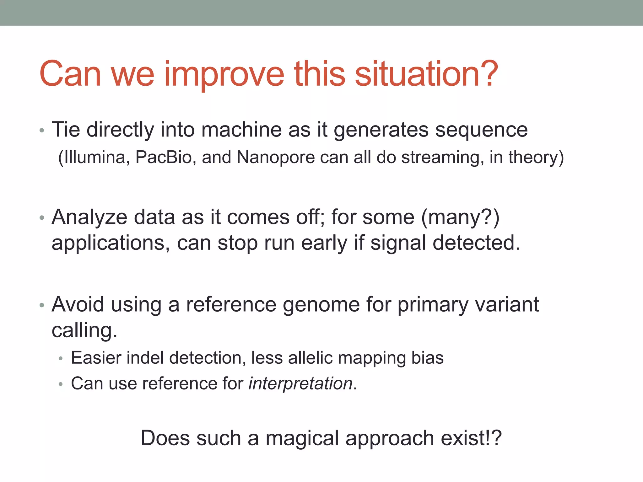 Can we improve this situation? 
• Tie directly into machine as it generates sequence 
(Illumina, PacBio, and Nanopore can all do streaming, in theory) 
• Analyze data as it comes off; for some (many?) 
applications, can stop run early if signal detected. 
• Avoid using a reference genome for primary variant 
calling. 
• Easier indel detection, less allelic mapping bias 
• Can use reference for interpretation. 
Does such a magical approach exist!? 
 