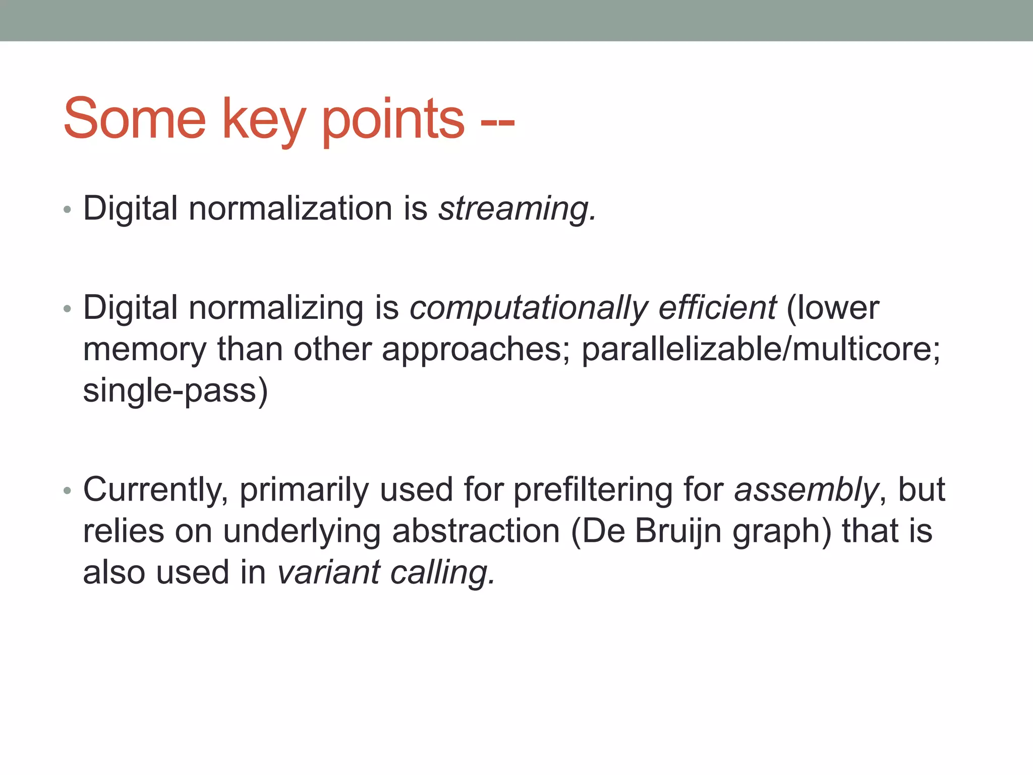Some key points -- 
• Digital normalization is streaming. 
• Digital normalizing is computationally efficient (lower 
memory than other approaches; parallelizable/multicore; 
single-pass) 
• Currently, primarily used for prefiltering for assembly, but 
relies on underlying abstraction (De Bruijn graph) that is 
also used in variant calling. 
 