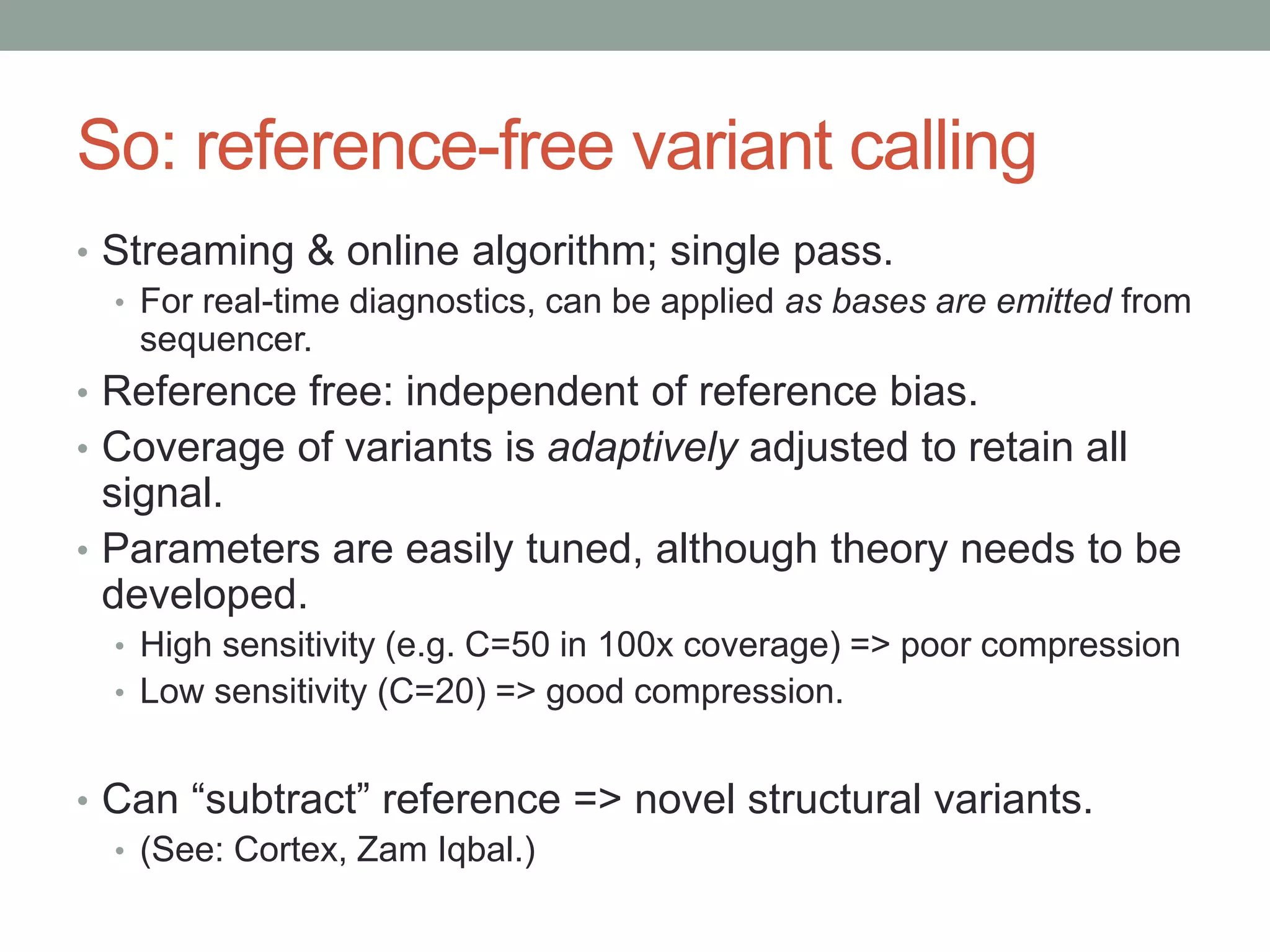 So: reference-free variant calling 
• Streaming & online algorithm; single pass. 
• For real-time diagnostics, can be applied as bases are emitted from 
sequencer. 
• Reference free: independent of reference bias. 
• Coverage of variants is adaptively adjusted to retain all 
signal. 
• Parameters are easily tuned, although theory needs to be 
developed. 
• High sensitivity (e.g. C=50 in 100x coverage) => poor compression 
• Low sensitivity (C=20) => good compression. 
• Can “subtract” reference => novel structural variants. 
• (See: Cortex, Zam Iqbal.) 
 