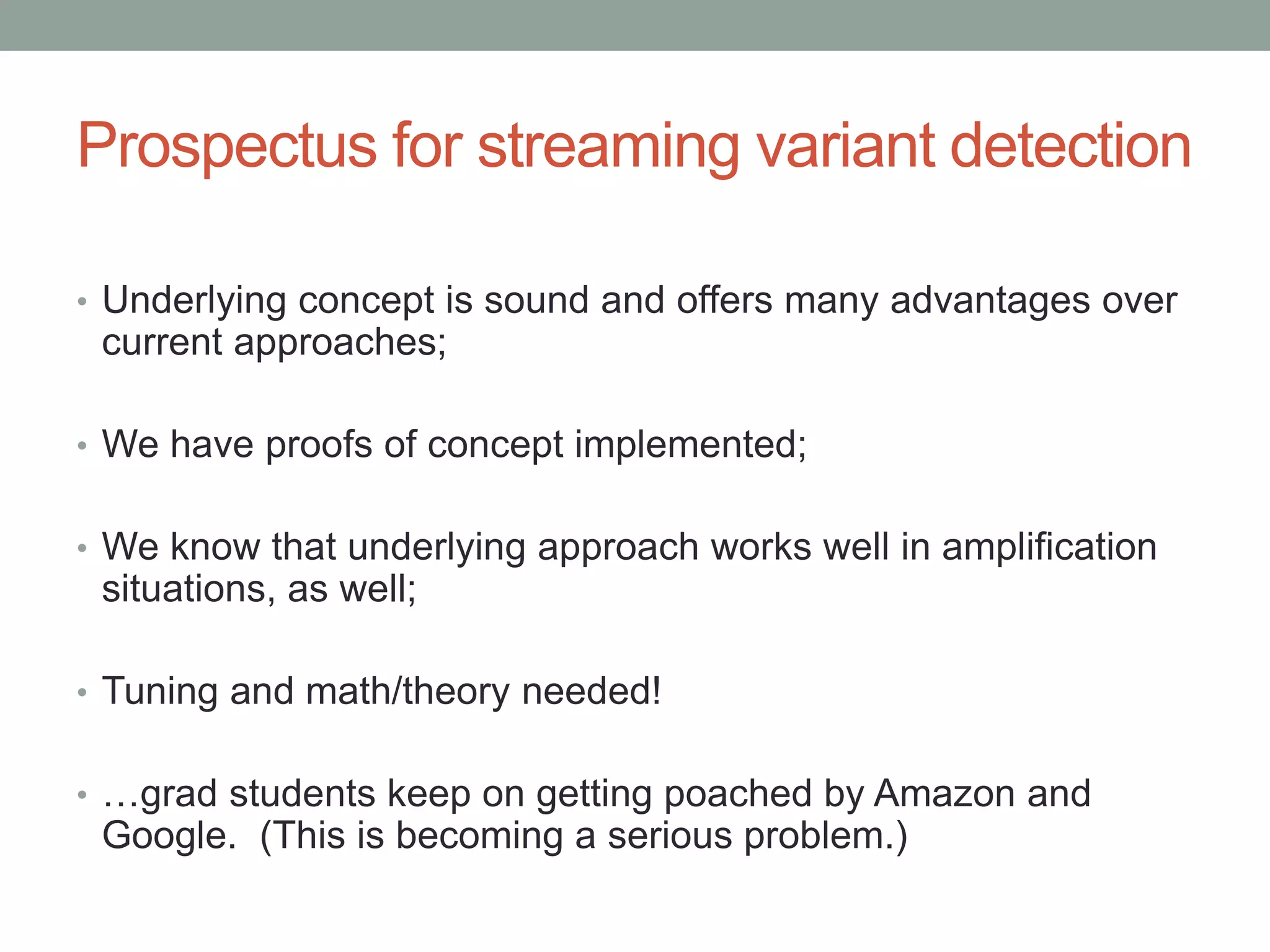 Prospectus for streaming variant detection 
• Underlying concept is sound and offers many advantages over 
current approaches; 
• We have proofs of concept implemented; 
• We know that underlying approach works well in amplification 
situations, as well; 
• Tuning and math/theory needed! 
• …grad students keep on getting poached by Amazon and 
Google. (This is becoming a serious problem.) 
 