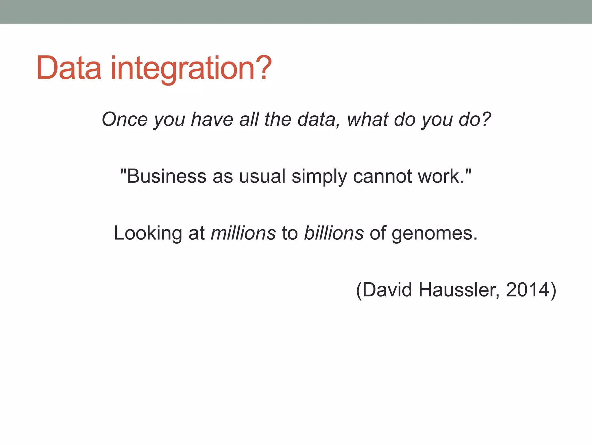 Data integration? 
Once you have all the data, what do you do? 
"Business as usual simply cannot work." 
Looking at millions to billions of genomes. 
(David Haussler, 2014) 
 