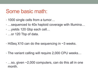 Some basic math: 
• 1000 single cells from a tumor… 
• …sequenced to 40x haploid coverage with Illumina… 
• …yields 120 Gbp each cell… 
• …or 120 Tbp of data. 
• HiSeq X10 can do the sequencing in ~3 weeks. 
• The variant calling will require 2,000 CPU weeks… 
• …so, given ~2,000 computers, can do this all in one 
month. 
 