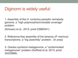 Diginorm is widely useful: 
1. Assembly of the H. contortus parasitic nematode 
genome, a “high polymorphism/variable coverage” 
problem. 
(Schwarz et al., 2013; pmid 23985341) 
2. Reference-free assembly of the lamprey (P. marinus) 
transcriptome, a “big assembly” problem. (in prep) 
3. Osedax symbiont metagenome, a “contaminated 
metagenome” problem (Goffredi et al, 2013; pmid 
24225886) 
 