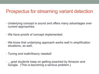 Prospectus for streaming variant detection 
• Underlying concept is sound and offers many advantages over 
current approaches; 
• We have proofs of concept implemented; 
• We know that underlying approach works well in amplification 
situations, as well; 
• Tuning and math/theory needed! 
• …grad students keep on getting poached by Amazon and 
Google. (This is becoming a serious problem.) 
 