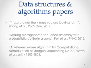 Data structures & 
algorithms papers 
• “These are not the k-mers you are looking for…”, 
Zhang et al., PLoS One, 2014. 
• “Scaling metagenome sequence assembly with 
probabilistic de Bruijn graphs”, Pell et al., PNAS 2012. 
• “A Reference-Free Algorithm for Computational 
Normalization of Shotgun Sequencing Data”, Brown 
et al., arXiv 1203.4802. 
 