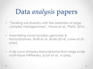 Data analysis papers 
• “Tackling soil diversity with the assembly of large, 
complex metagenomes”, Howe et al., PNAS, 2014. 
• Assembling novel ascidian genomes & 
transcriptomes, Stolfi et al. (eLife 2014), Lowe et (in 
prep) 
• A de novo lamprey transcriptome from large scale 
multi-tissue mRNAseq, Scott et al., in prep. 
 