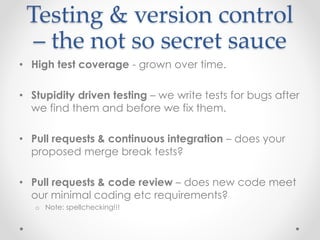 Testing & version control 
– the not so secret sauce 
• High test coverage - grown over time. 
• Stupidity driven testing – we write tests for bugs after 
we find them and before we fix them. 
• Pull requests & continuous integration – does your 
proposed merge break tests? 
• Pull requests & code review – does new code meet 
our minimal coding etc requirements? 
o Note: spellchecking!!! 
 