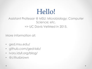 Hello! 
Assistant Professor @ MSU; Microbiology; Computer 
Science; etc. 
=> UC Davis VetMed in 2015. 
More information at: 
• ged.msu.edu/ 
• github.com/ged-lab/ 
• ivory.idyll.org/blog/ 
• @ctitusbrown 
 