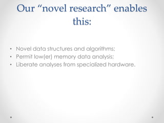 Our “novel research” enables 
this: 
• Novel data structures and algorithms; 
• Permit low(er) memory data analysis; 
• Liberate analyses from specialized hardware. 
 