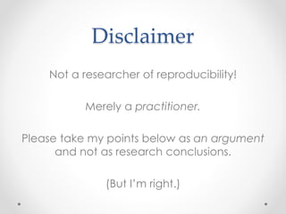 Disclaimer 
Not a researcher of reproducibility! 
Merely a practitioner. 
Please take my points below as an argument 
and not as research conclusions. 
(But I’m right.) 
 