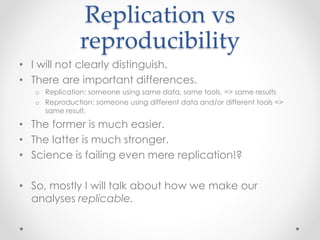 Replication vs 
reproducibility 
• I will not clearly distinguish. 
• There are important differences. 
o Replication: someone using same data, same tools, => same results 
o Reproduction: someone using different data and/or different tools => 
same result. 
• The former is much easier. 
• The latter is much stronger. 
• Science is failing even mere replication!? 
• So, mostly I will talk about how we make our 
analyses replicable. 
 