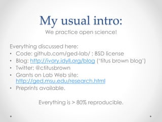 My usual intro: 
We practice open science! 
Everything discussed here: 
• Code: github.com/ged-lab/ ; BSD license 
• Blog: http://ivory.idyll.org/blog (‘titus brown blog’) 
• Twitter: @ctitusbrown 
• Grants on Lab Web site: 
http://ged.msu.edu/research.html 
• Preprints available. 
Everything is > 80% reproducible. 
 