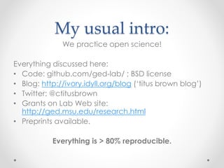 My usual intro: 
We practice open science! 
Everything discussed here: 
• Code: github.com/ged-lab/ ; BSD license 
• Blog: http://ivory.idyll.org/blog (‘titus brown blog’) 
• Twitter: @ctitusbrown 
• Grants on Lab Web site: 
http://ged.msu.edu/research.html 
• Preprints available. 
Everything is > 80% reproducible. 
 