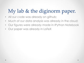My lab & the diginorm paper. 
• All our code was already on github; 
• Much of our data analysis was already in the cloud; 
• Our figures were already made in IPython Notebook 
• Our paper was already in LaTeX 
 
